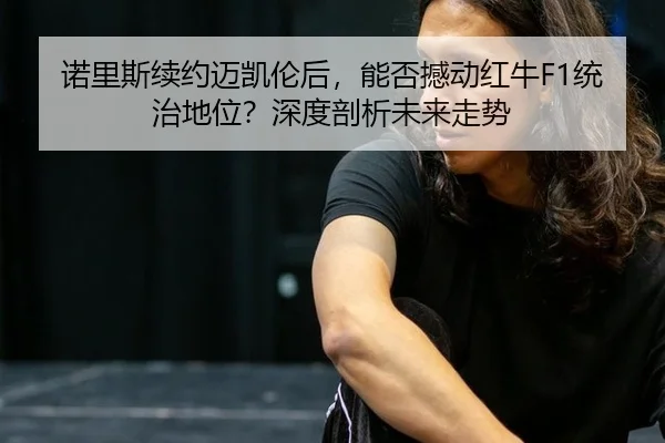诺里斯续约迈凯伦后，能否撼动红牛F1统治地位？深度剖析未来走势